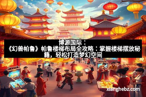 博源国际：《幻兽帕鲁》帕鲁楼梯布局全攻略：掌握楼梯摆放秘籍，轻松打造梦幻空间