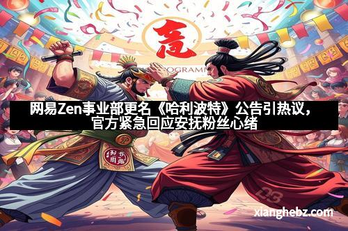 网易Zen事业部更名《哈利波特》公告引热议，官方紧急回应安抚粉丝心绪